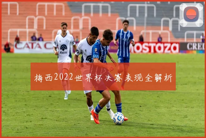 梅西2022世界杯决赛表现全解析
