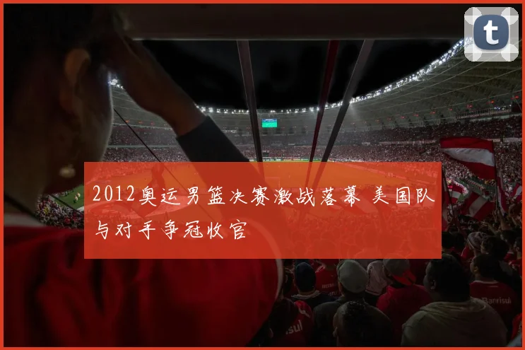 2012奥运男篮决赛激战落幕 美国队与对手争冠收官