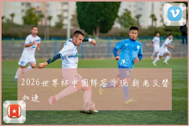 2026世界杯中国阵容浮现 新老交替加速
