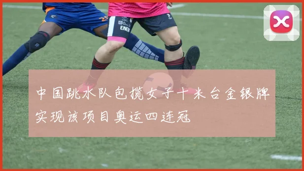 中国跳水队包揽女子十米台金银牌实现该项目奥运四连冠