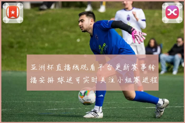 亚洲杯直播线观看平台更新赛事转播安排 球迷可实时关注小组赛进程与关键对决