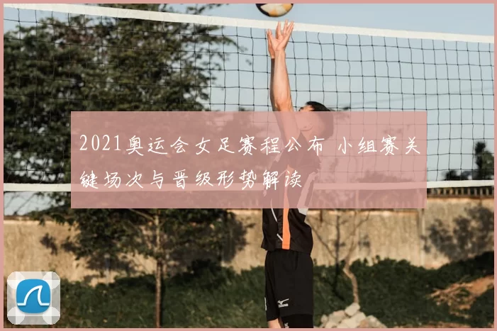 2021奥运会女足赛程公布 小组赛关键场次与晋级形势解读