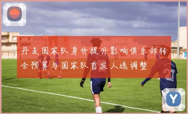 丹麦国家队身价提升影响俱乐部转会预算与国家队首发人选调整