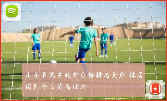 山东鲁能中超积分榜排名更新 稳居前列冲击更高位次