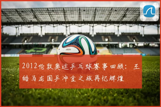 2012伦敦奥运乒乓球赛事回顾:王皓马龙国乒冲金之旅再忆辉煌