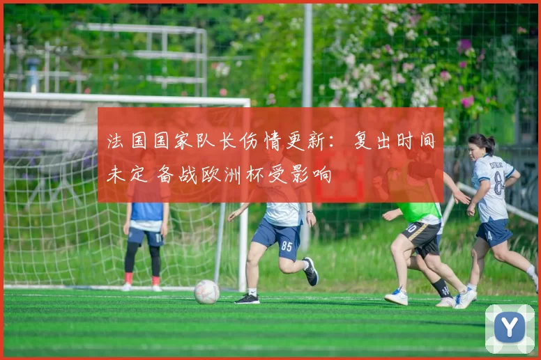 法国国家队长伤情更新：复出时间未定 备战欧洲杯受影响
