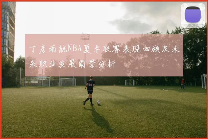丁彦雨航NBA夏季联赛表现回顾及未来职业发展前景分析