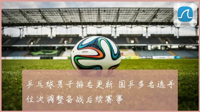 乒乓球男子排名更新 国乒多名选手位次调整备战后续赛事