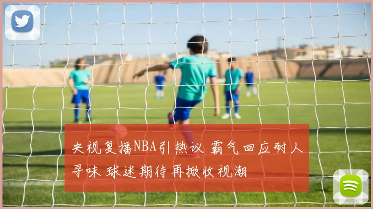 央视复播NBA引热议 霸气回应耐人寻味 球迷期待再掀收视潮