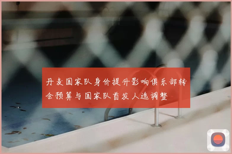 丹麦国家队身价提升影响俱乐部转会预算与国家队首发人选调整