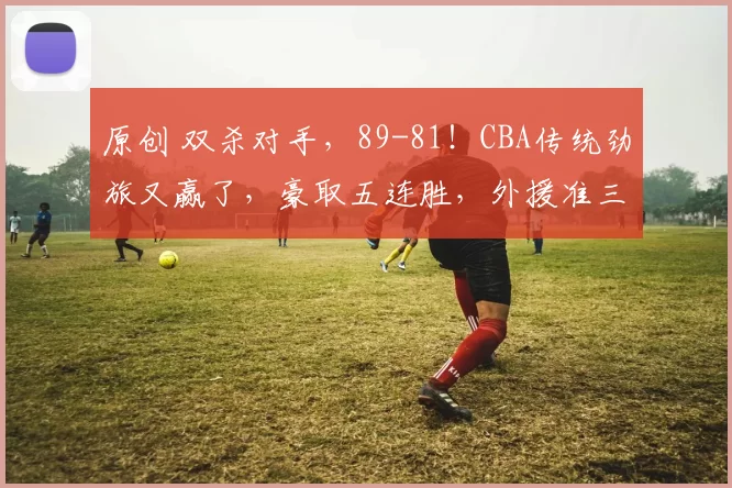 原创 双杀对手，89-81！CBA传统劲旅又赢了，豪取五连胜，外援准三双！