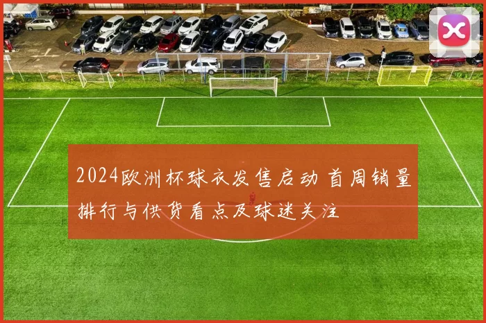 2024欧洲杯球衣发售启动 首周销量排行与供货看点及球迷关注