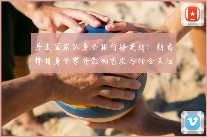 丹麦国家队身价排行榜更新：新晋锋将身价攀升影响首发与转会关注