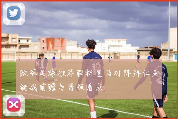 欧冠足球推荐解析皇马对阵拜仁关键战前瞻与晋级看点