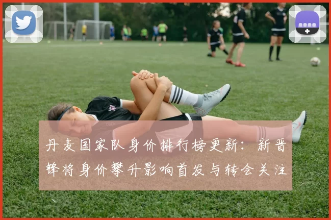 丹麦国家队身价排行榜更新：新晋锋将身价攀升影响首发与转会关注