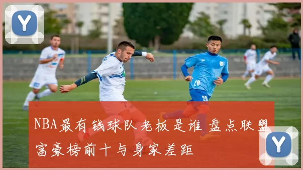 NBA最有钱球队老板是谁 盘点联盟富豪榜前十与身家差距