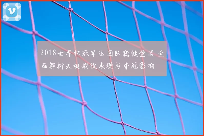2018世界杯冠军法国队稳健登顶 全面解析关键战役表现与夺冠影响