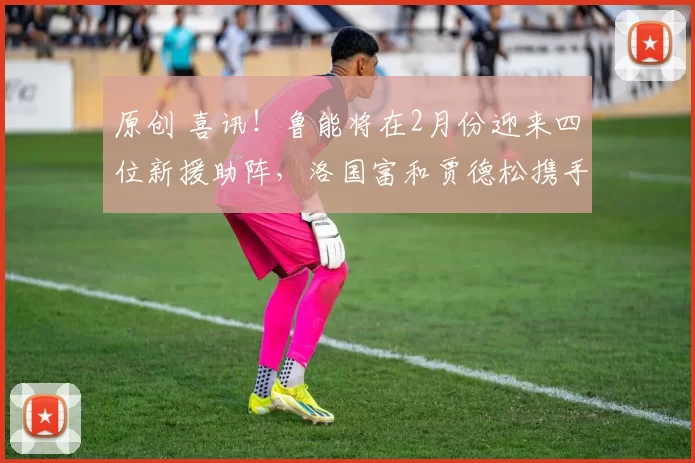 原创 喜讯！鲁能将在2月份迎来四位新援助阵，洛国富和贾德松携手回归