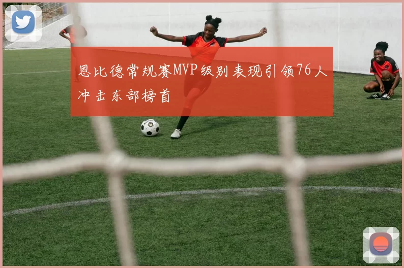 恩比德常规赛MVP级别表现引领76人冲击东部榜首