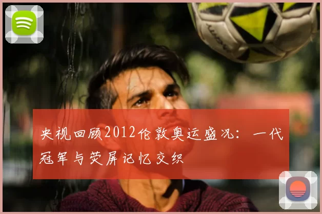 央视回顾2012伦敦奥运盛况：一代冠军与荧屏记忆交织