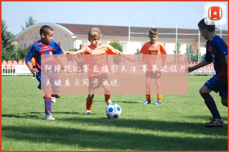 阿根廷比赛直播引关注 赛事进程与关键看点同步放送