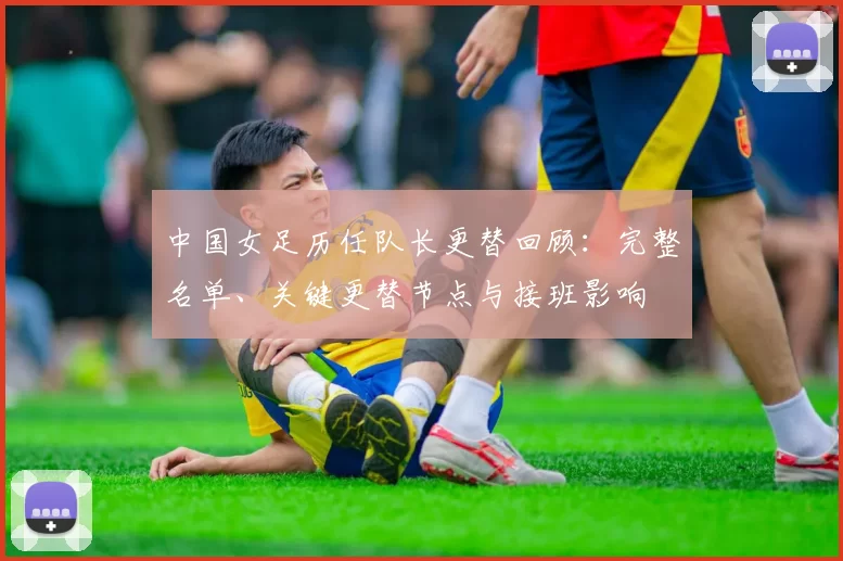 中国女足历任队长更替回顾:完整名单、关键更替节点与接班影响
