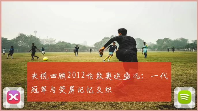 央视回顾2012伦敦奥运盛况:一代冠军与荧屏记忆交织