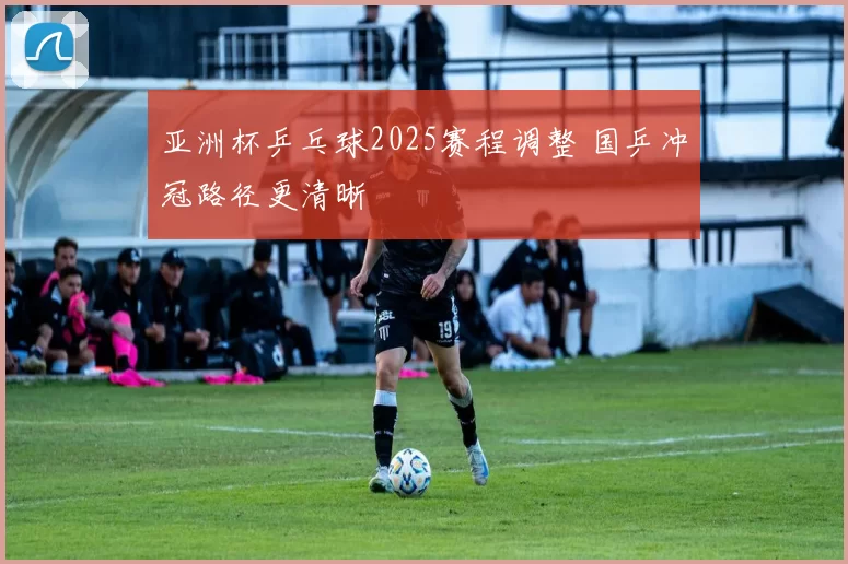 亚洲杯乒乓球2025赛程调整 国乒冲冠路径更清晰