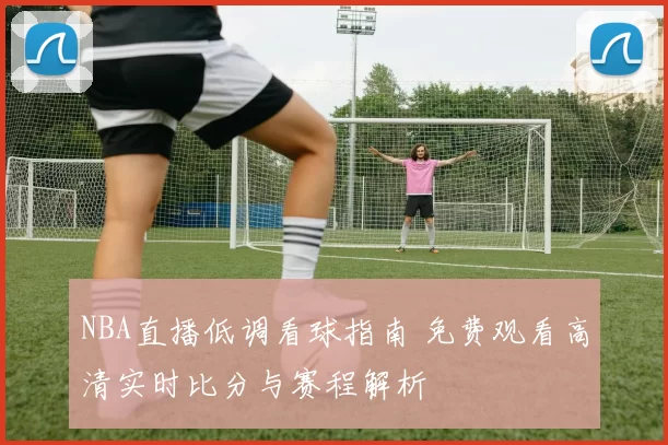 NBA直播低调看球指南 免费观看高清实时比分与赛程解析