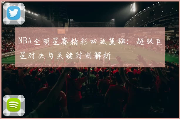 NBA全明星赛精彩回放集锦:超级巨星对决与关键时刻解析