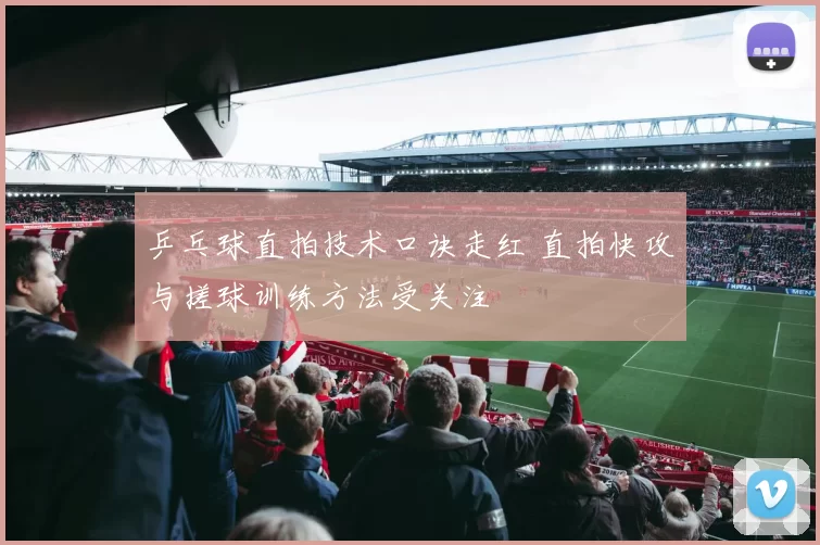 乒乓球直拍技术口诀走红 直拍快攻与搓球训练方法受关注