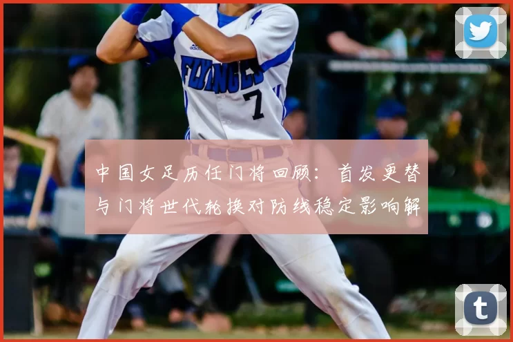 中国女足历任门将回顾：首发更替与门将世代轮换对防线稳定影响解析