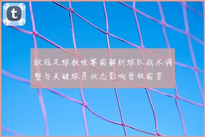 欧冠足球教练赛前解析球队战术调整与关键球员状态影响晋级前景