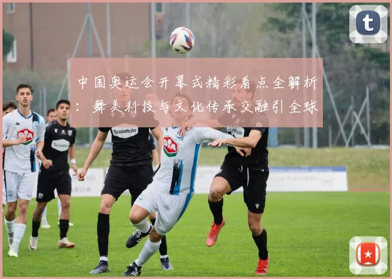 中国奥运会开幕式精彩看点全解析：舞美科技与文化传承交融引全球关注