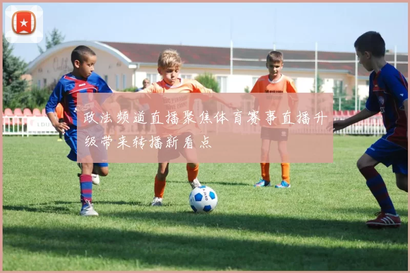 政法频道直播聚焦体育赛事直播升级带来转播新看点