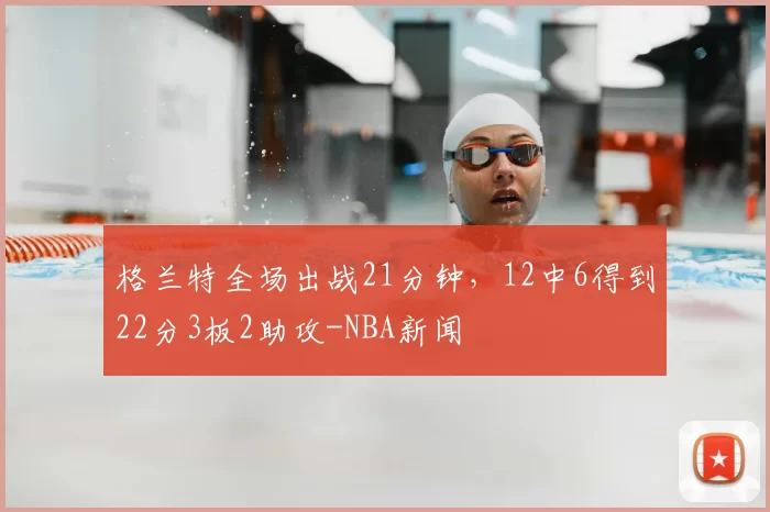 格兰特全场出战21分钟，12中6得到22分3板2助攻-NBA新闻