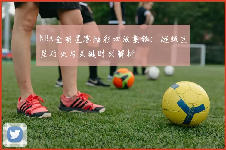 NBA全明星赛精彩回放集锦：超级巨星对决与关键时刻解析