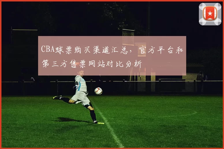 CBA球票购买渠道汇总,官方平台和第三方售票网站对比分析