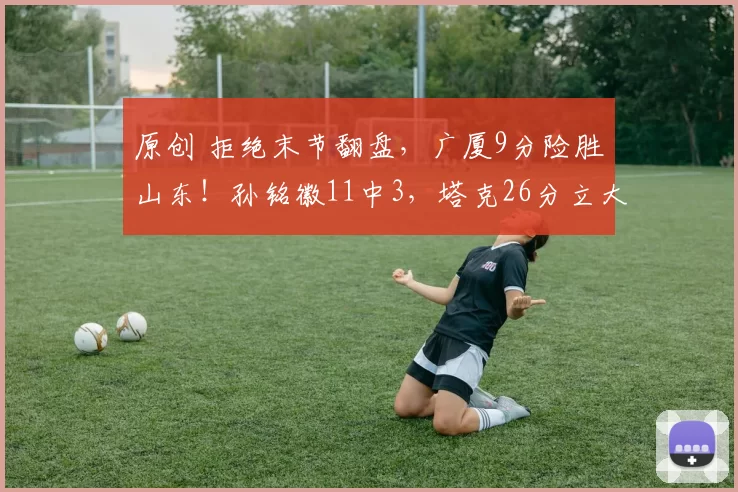 原创 拒绝末节翻盘，广厦9分险胜山东！孙铭徽11中3，塔克26分立大功