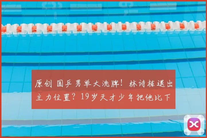 原创 国乒男单大洗牌！林诗栋退出主力位置？19岁天才少年把他比下去