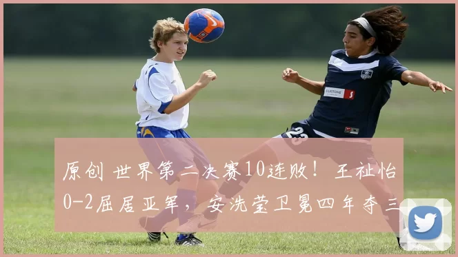原创 世界第二决赛10连败！王祉怡0-2屈居亚军，安洗莹卫冕四年夺三冠