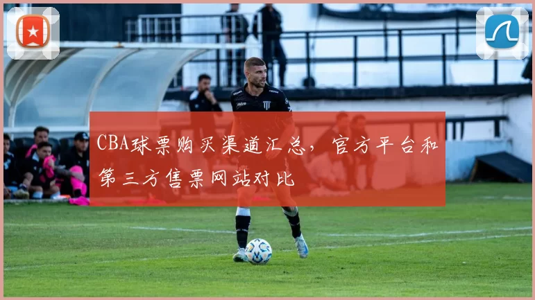 CBA球票购买渠道汇总，官方平台和第三方售票网站对比