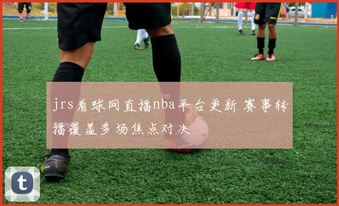 jrs看球网直播nba平台更新 赛事转播覆盖多场焦点对决
