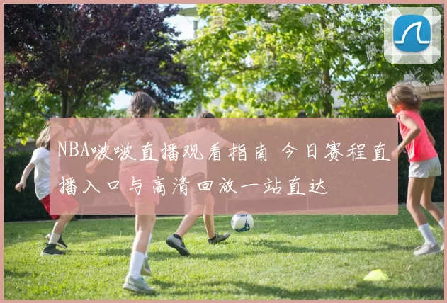 NBA啵啵直播观看指南 今日赛程直播入口与高清回放一站直达