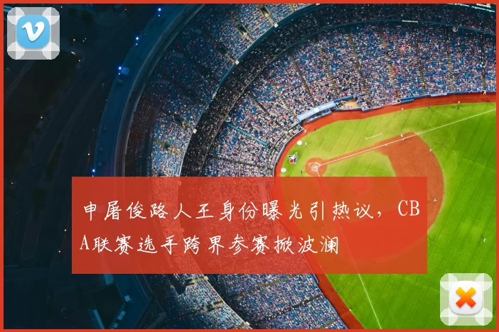申屠俊路人王身份曝光引热议，CBA联赛选手跨界参赛掀波澜