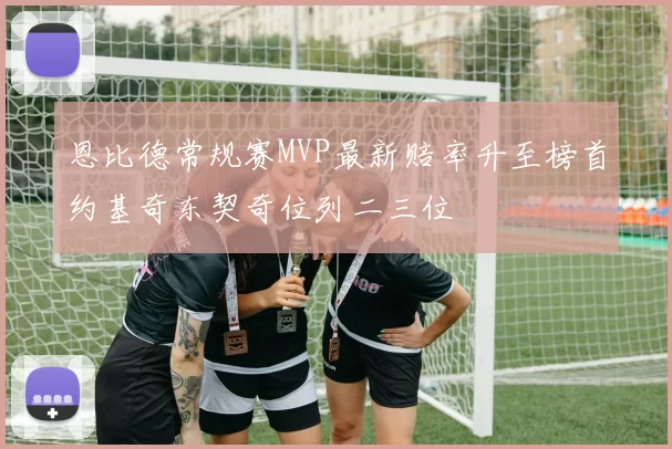 恩比德常规赛MVP最新赔率升至榜首约基奇东契奇位列二三位