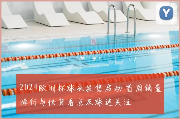2024欧洲杯球衣发售启动 首周销量排行与供货看点及球迷关注