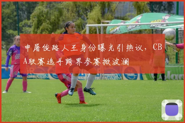 申屠俊路人王身份曝光引热议，CBA联赛选手跨界参赛掀波澜