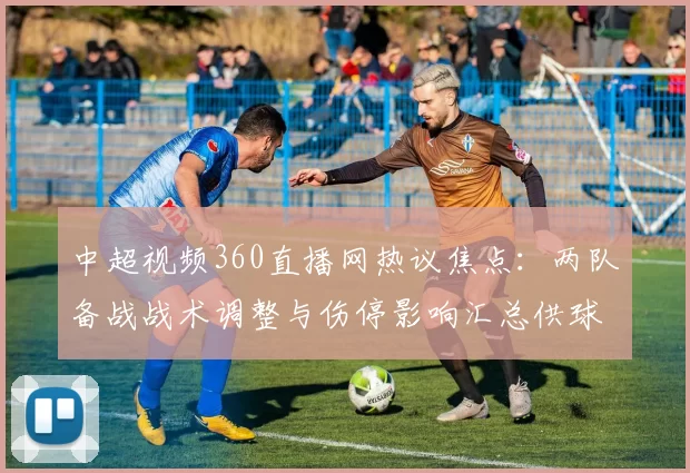 中超视频360直播网热议焦点：两队备战战术调整与伤停影响汇总供球迷查阅