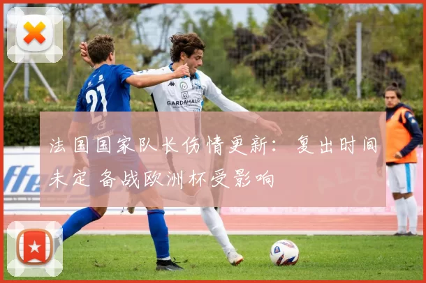 法国国家队长伤情更新：复出时间未定 备战欧洲杯受影响